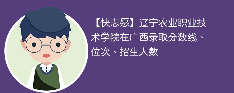 【快志愿】辽宁农业职业技术学院在广西录取分数线、位次、招生人数