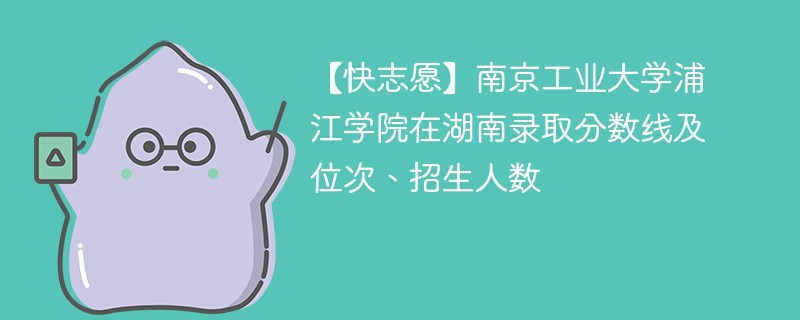 【快志愿】南京工业大学浦江学院在湖南录取分数线及位次、招生人数