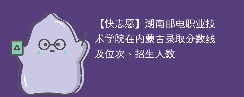 【快志愿】湖南邮电职业技术学院在内蒙古录取分数线及位次、招生人数