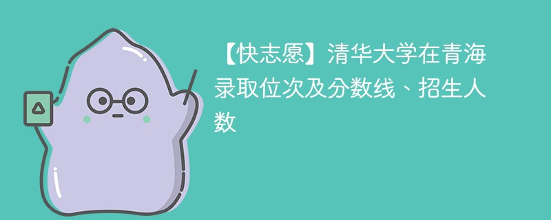 【快志愿】清华大学在青海录取位次及分数线、招生人数