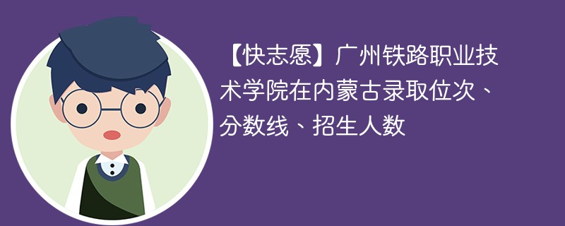 【快志愿】广州铁路职业技术学院在内蒙古录取位次、分数线、招生人数