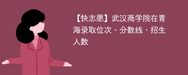 【快志愿】武汉商学院在青海录取位次、分数线、招生人数