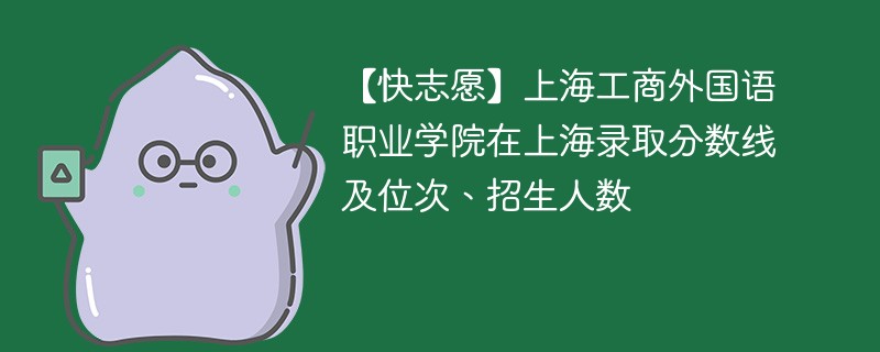 【快志愿】上海工商外国语职业学院在上海录取分数线及位次、招生人数