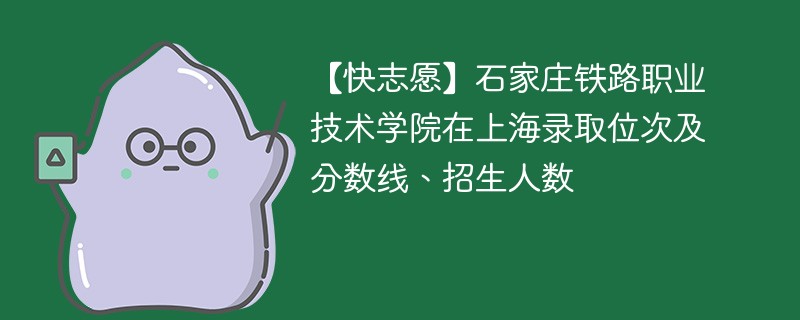 【快志愿】石家庄铁路职业技术学院在上海录取位次及分数线、招生人数
