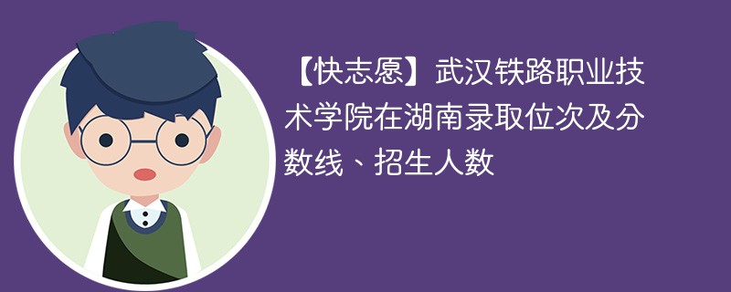 【快志愿】武汉铁路职业技术学院在湖南录取位次及分数线、招生人数