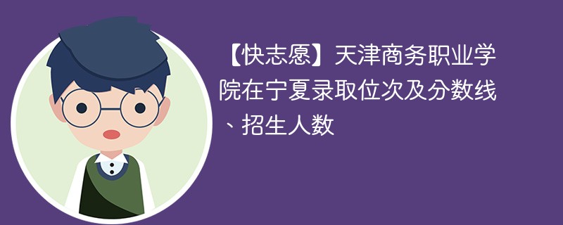 【快志愿】天津商务职业学院在宁夏录取位次及分数线、招生人数