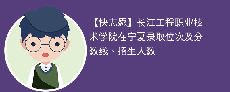 【快志愿】长江工程职业技术学院在宁夏录取位次及分数线、招生人数