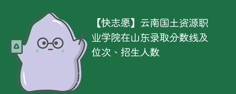 【快志愿】云南国土资源职业学院在山东录取分数线及位次、招生人数