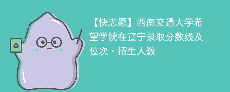 【快志愿】西南交通大学希望学院在辽宁录取分数线及位次、招生人数