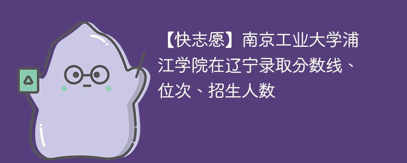 【快志愿】南京工业大学浦江学院在辽宁录取分数线、位次、招生人数