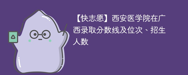 【快志愿】西安医学院在广西录取分数线及位次、招生人数