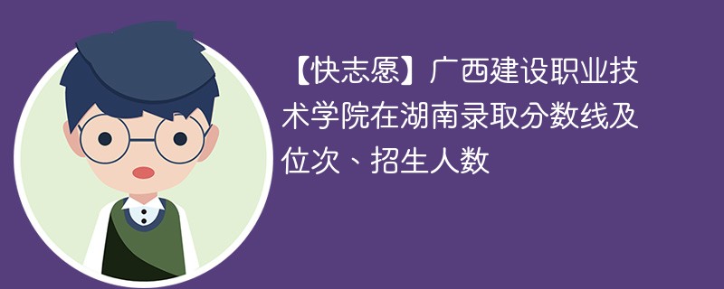 【快志愿】广西建设职业技术学院在湖南录取分数线及位次、招生人数