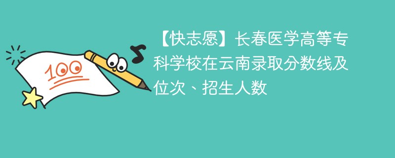 【快志愿】长春医学高等专科学校在云南录取分数线及位次、招生人数