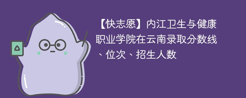 【快志愿】内江卫生与健康职业学院在云南录取分数线、位次、招生人数