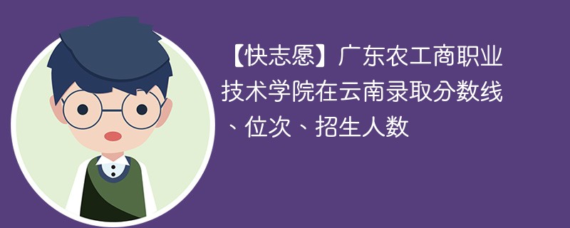 【快志愿】广东农工商职业技术学院在云南录取分数线、位次、招生人数