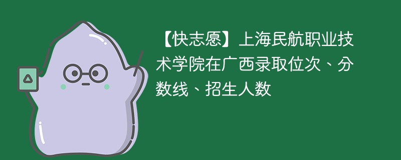 【快志愿】上海民航职业技术学院在广西录取位次、分数线、招生人数