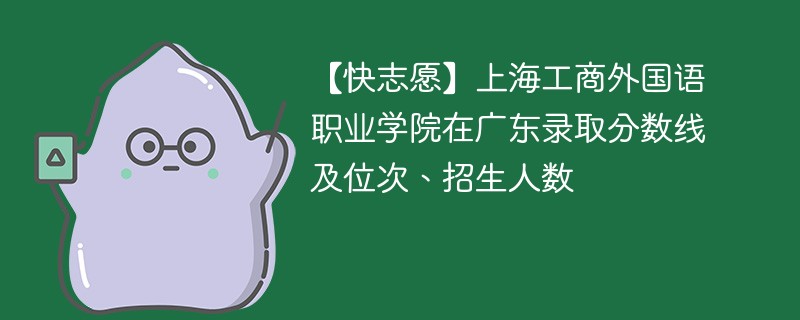 【快志愿】上海工商外国语职业学院在广东录取分数线及位次、招生人数