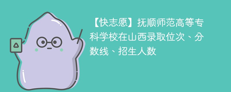 【快志愿】抚顺师范高等专科学校在山西录取位次、分数线、招生人数