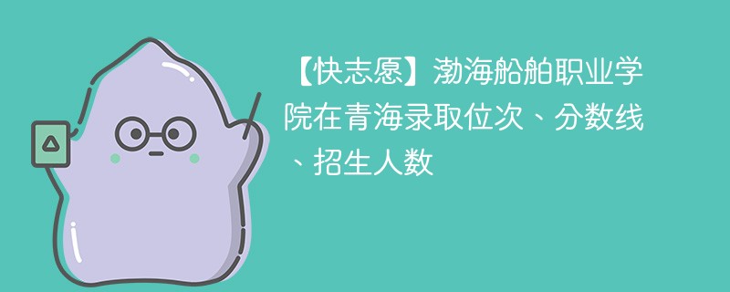 【快志愿】渤海船舶职业学院在青海录取位次、分数线、招生人数