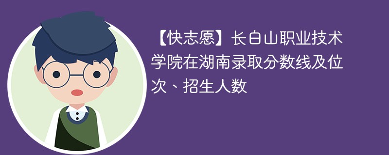 【快志愿】长白山职业技术学院在湖南录取分数线及位次、招生人数