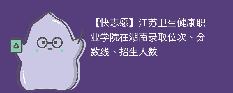 【快志愿】江苏卫生健康职业学院在湖南录取位次、分数线、招生人数