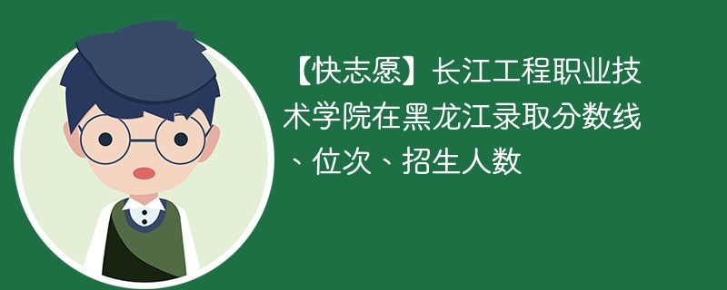 【快志愿】长江工程职业技术学院在黑龙江录取分数线、位次、招生人数