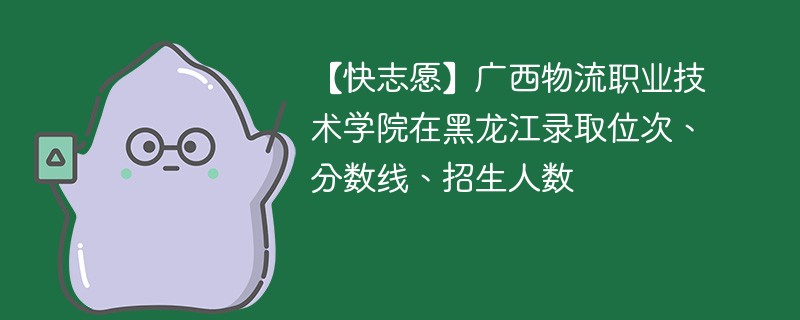 【快志愿】广西物流职业技术学院在黑龙江录取位次、分数线、招生人数