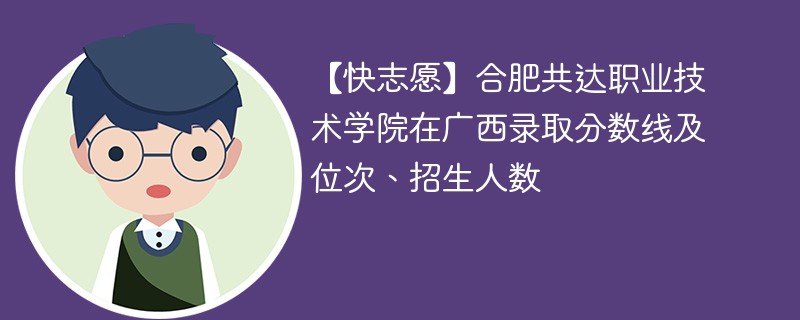 【快志愿】合肥共达职业技术学院在广西录取分数线及位次、招生人数