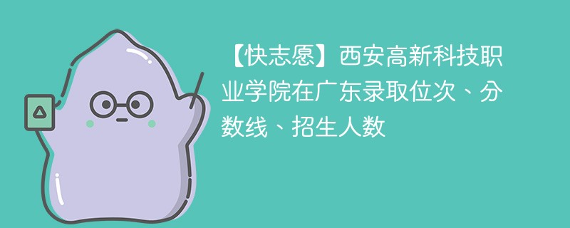 【快志愿】西安高新科技职业学院在广东录取位次、分数线、招生人数