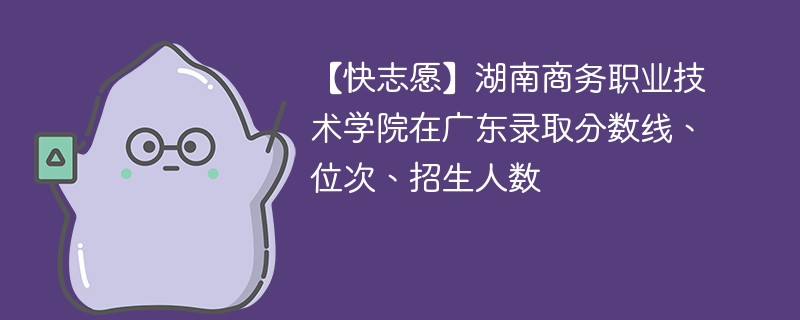 【快志愿】湖南商务职业技术学院在广东录取分数线、位次、招生人数