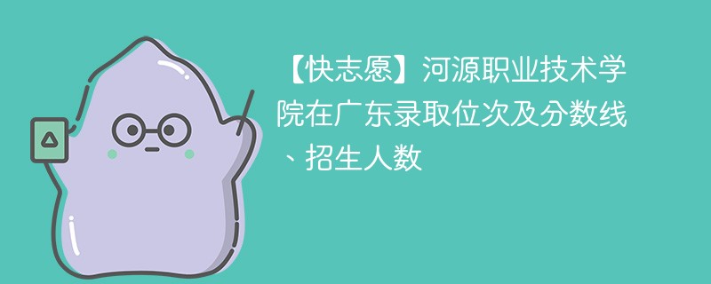 【快志愿】河源职业技术学院在广东录取位次及分数线、招生人数