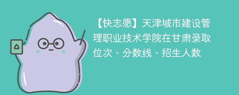 【快志愿】天津城市建设管理职业技术学院在甘肃录取位次、分数线、招生人数