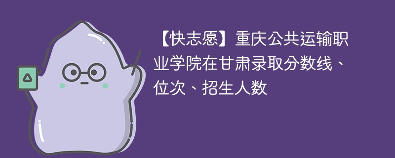 【快志愿】重庆公共运输职业学院在甘肃录取分数线、位次、招生人数