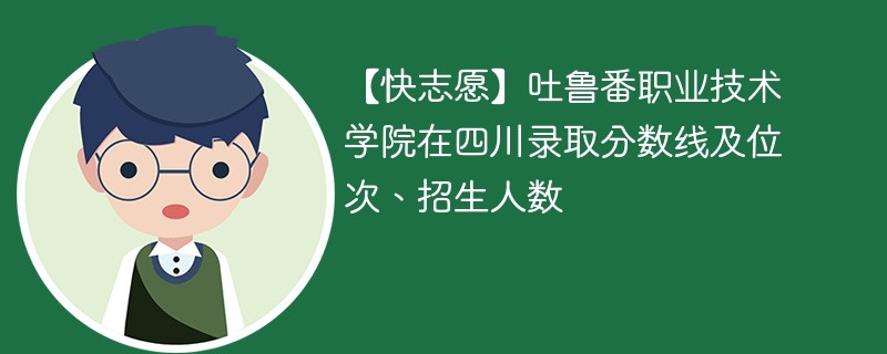 【快志愿】吐鲁番职业技术学院在四川录取分数线及位次、招生人数