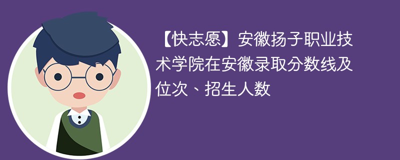 【快志愿】安徽扬子职业技术学院在安徽录取分数线及位次、招生人数