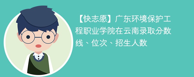 【快志愿】广东环境保护工程职业学院在云南录取分数线、位次、招生人数