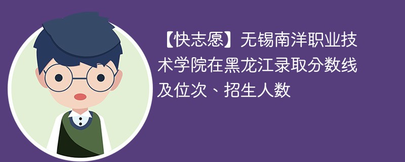 【快志愿】无锡南洋职业技术学院在黑龙江录取分数线及位次、招生人数