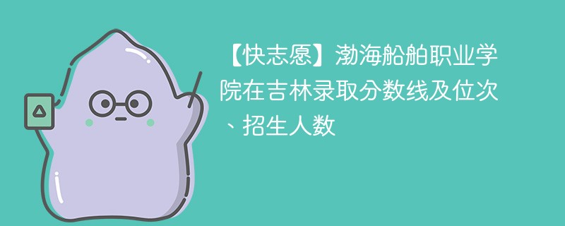 【快志愿】渤海船舶职业学院在吉林录取分数线及位次、招生人数