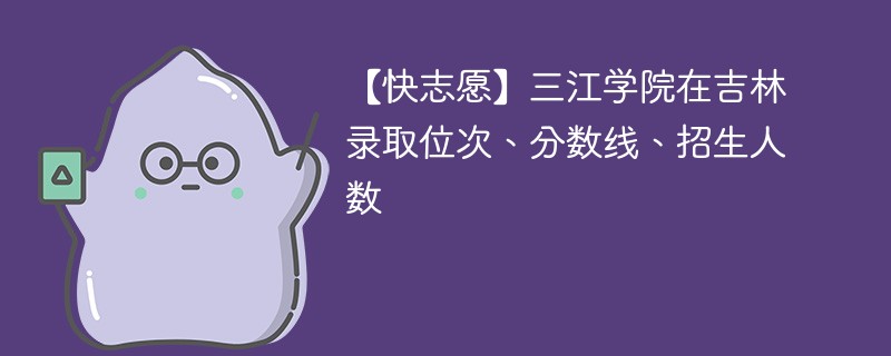 【快志愿】三江学院在吉林录取位次、分数线、招生人数