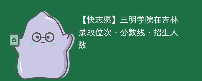 【快志愿】三明学院在吉林录取位次、分数线、招生人数