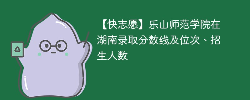 【快志愿】乐山师范学院在湖南录取分数线及位次、招生人数