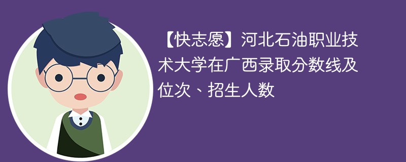 【快志愿】河北石油职业技术大学在广西录取分数线及位次、招生人数