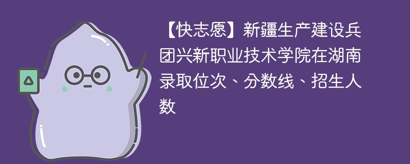 新疆生产建设兵团兴新职业技术学院在湖南录取位次、分数线、招生人数「2022-2024招生计划」