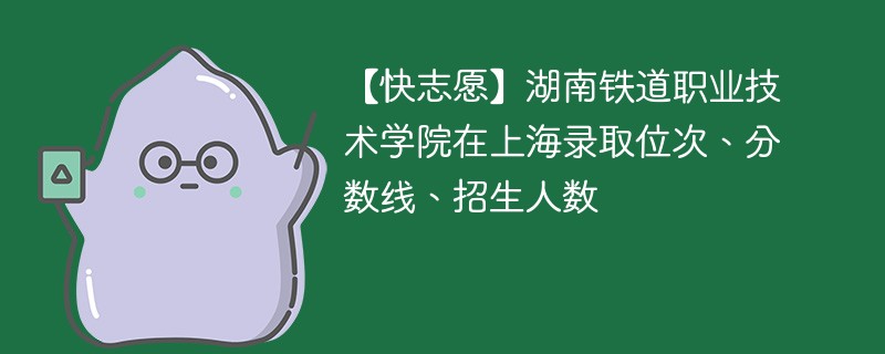 【快志愿】湖南铁道职业技术学院在上海录取位次、分数线、招生人数