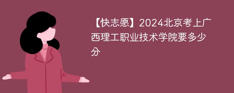 【快志愿】2024北京考上广西理工职业技术学院要多少分