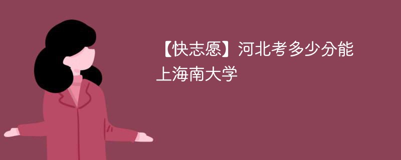 【快志愿】河北考多少分能上海南大学