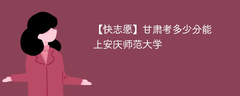 【快志愿】甘肃考多少分能上安庆师范大学