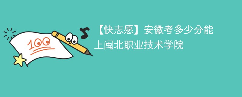 【快志愿】安徽考多少分能上闽北职业技术学院