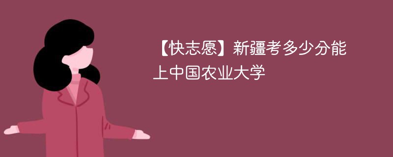 【快志愿】新疆考多少分能上中国农业大学