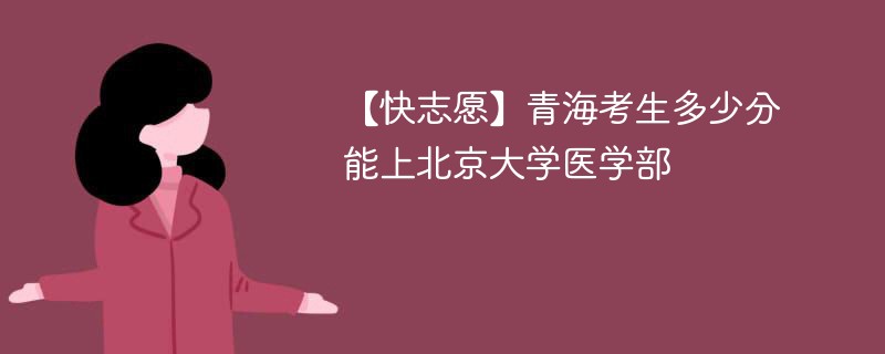 【快志愿】青海考生多少分能上北京大学医学部